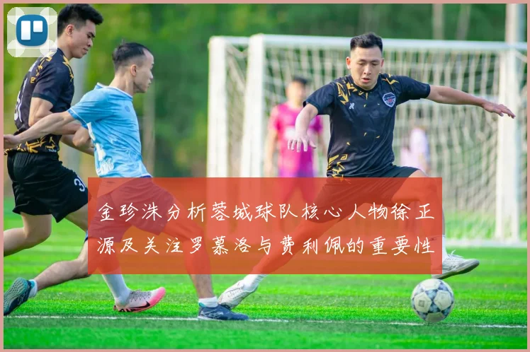 金珍洙分析蓉城球队核心人物徐正源及关注罗慕洛与费利佩的重要性
