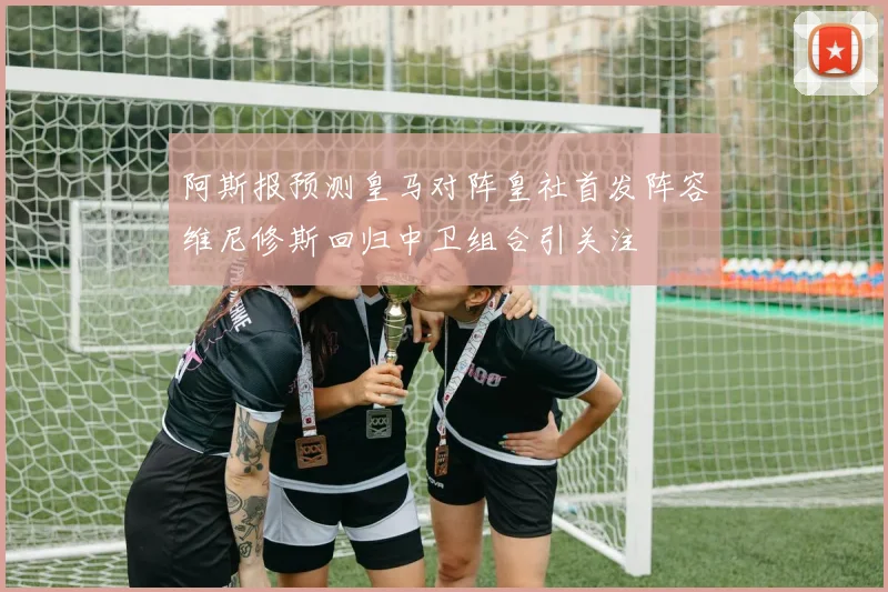 阿斯报预测皇马对阵皇社首发阵容维尼修斯回归中卫组合引关注