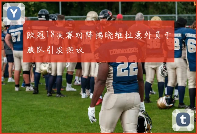 欧冠18决赛对阵揭晓维拉意外负于狼队引发热议