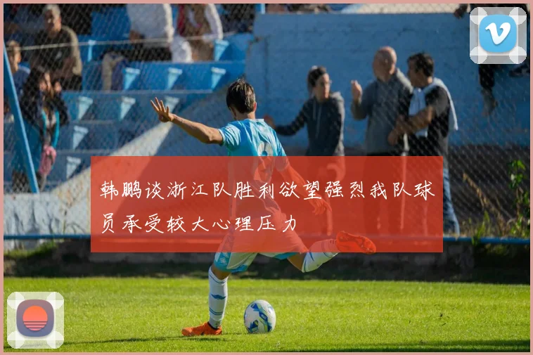 韩鹏谈浙江队胜利欲望强烈我队球员承受较大心理压力