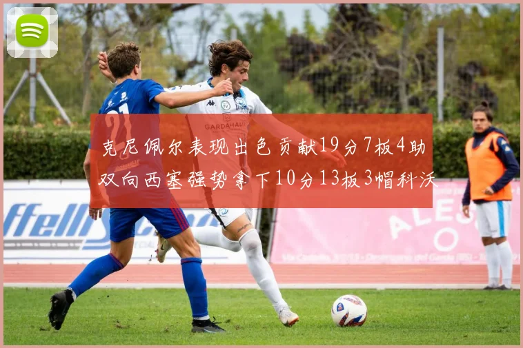 克尼佩尔表现出色贡献19分7板4助双向西塞强势拿下10分13板3帽科沃德也有17分2帽的精彩表现