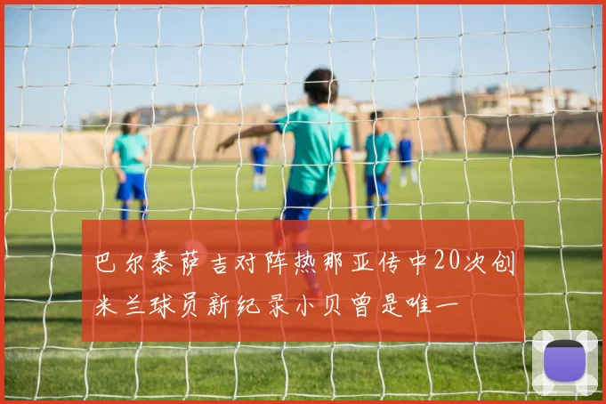 巴尔泰萨吉对阵热那亚传中20次创米兰球员新纪录小贝曾是唯一