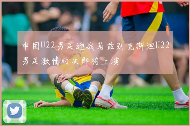 中国U22男足迎战乌兹别克斯坦U22男足激情对决即将上演