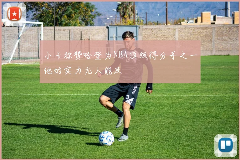 小卡称赞哈登为NBA顶级得分手之一他的实力无人能及